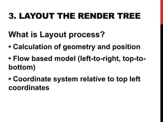3. LAYOUT THE RENDER TREE
What is Layout process?
• Calculation of geometry and position
• Flow based model (left-to-right, top-to-
bottom)
• Coordinate system relative to top left
coordinates
 
