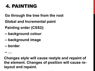 4. PAINTING
Go through the tree from the root
Global and Incremental paint
Painting order (CSS2):
– background colour
– background image
– border
– …
Changes style will cause restyle and repaint of
the element. Changes of position will cause re-
layout and repaint.
 