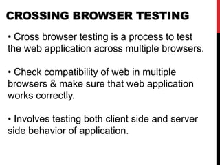 CROSSING BROWSER TESTING
• Cross browser testing is a process to test
the web application across multiple browsers.
• Check compatibility of web in multiple
browsers & make sure that web application
works correctly.
• Involves testing both client side and server
side behavior of application.
 