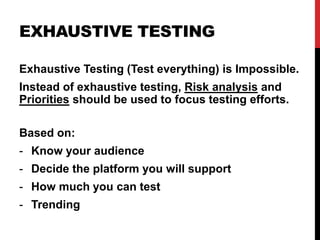 EXHAUSTIVE TESTING
Exhaustive Testing (Test everything) is Impossible.
Instead of exhaustive testing, Risk analysis and
Priorities should be used to focus testing efforts.
Based on:
- Know your audience
- Decide the platform you will support
- How much you can test
- Trending
 