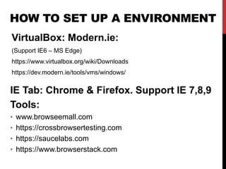 HOW TO SET UP A ENVIRONMENT
VirtualBox: Modern.ie:
(Support IE6 – MS Edge)
https://www.virtualbox.org/wiki/Downloads
https://dev.modern.ie/tools/vms/windows/
IE Tab: Chrome & Firefox. Support IE 7,8,9
Tools:
• www.browseemall.com
• https://crossbrowsertesting.com
• https://saucelabs.com
• https://www.browserstack.com
 