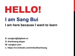 HELLO!
I am Sang Bui
I am here because I want to learn
E: sangbui@digitest.vn
S: thanhsang.skype
W: sangbui.com
L: https://vn.linkedin.com/in/buithanhsang
 