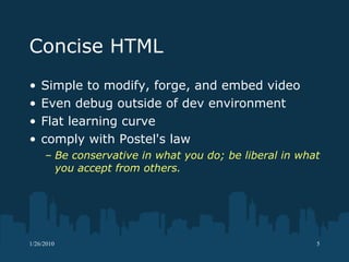Concise HTML Simple to modify, forge, and embed video Even debug outside of dev environment Flat learning curve comply with Postel's law Be conservative in what you do; be liberal in what you accept from others.  