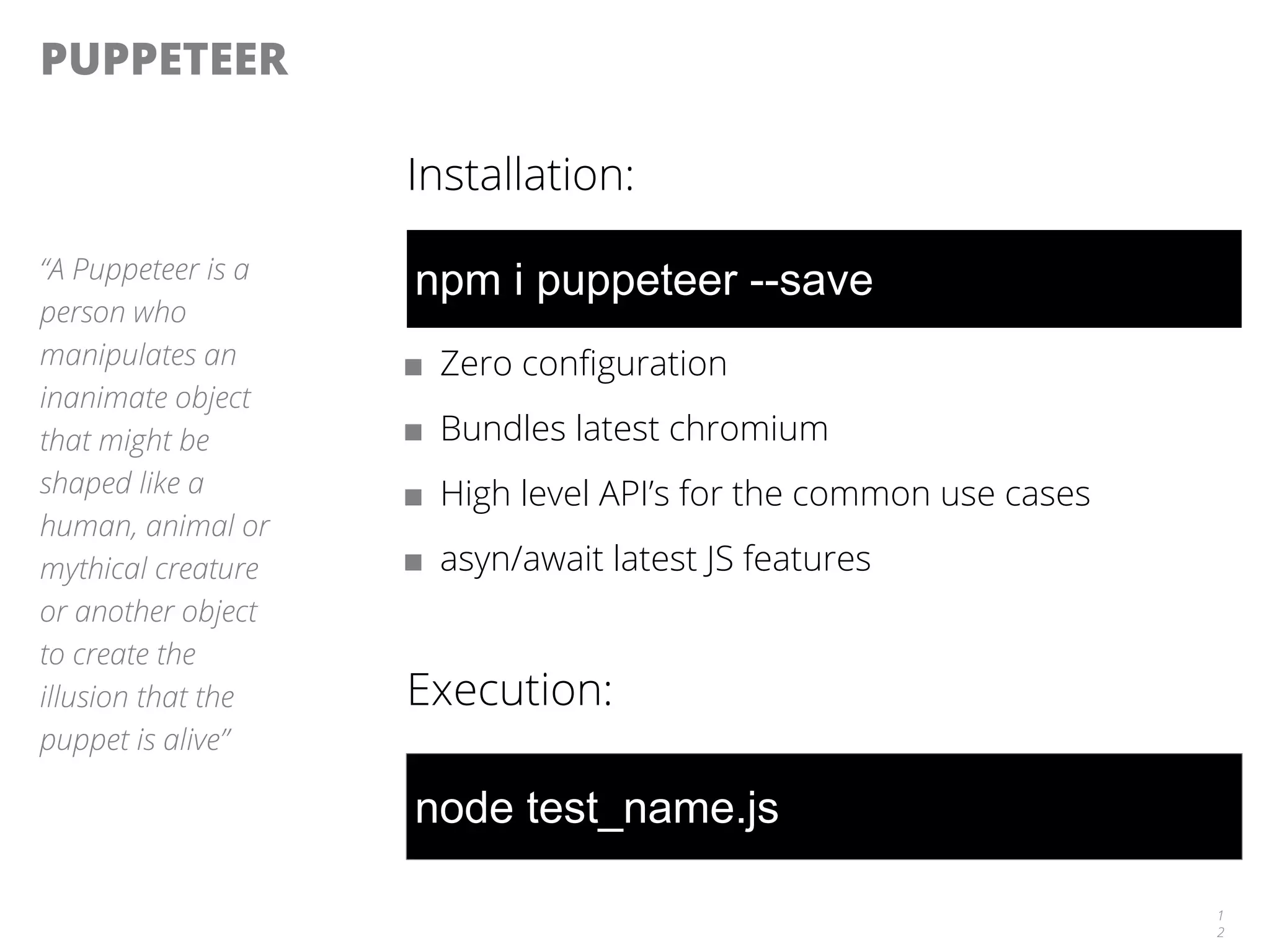 PUPPETEER
Installation:
■ Zero configuration
■ Bundles latest chromium
■ High level API’s for the common use cases
■ asyn/await latest JS features
Execution:
1
2
“A Puppeteer is a
person who
manipulates an
inanimate object
that might be
shaped like a
human, animal or
mythical creature
or another object
to create the
illusion that the
puppet is alive”
npm i puppeteer --save
node test_name.js
 