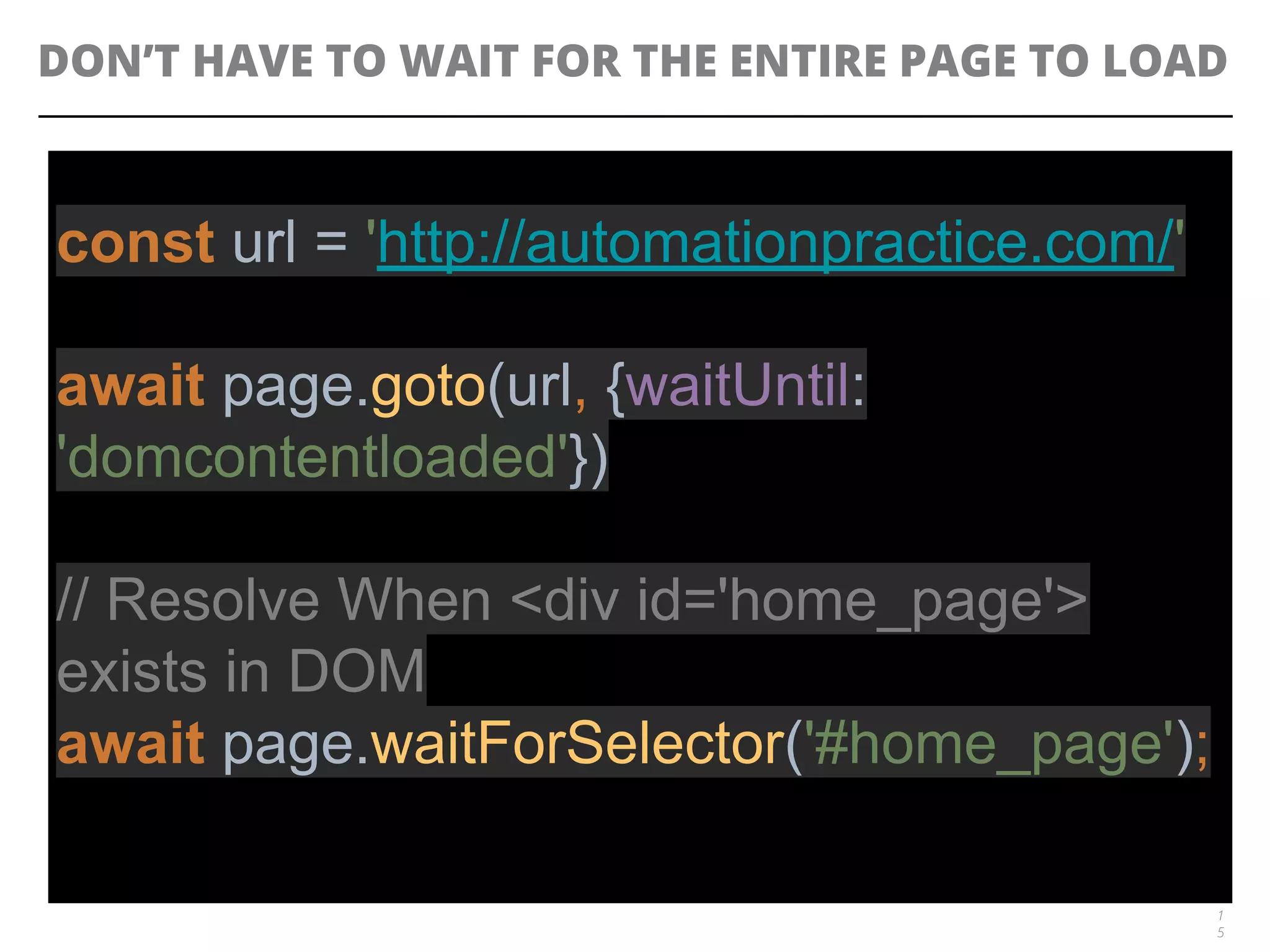 DON’T HAVE TO WAIT FOR THE ENTIRE PAGE TO LOAD
1
5
const url = 'http://automationpractice.com/'
await page.goto(url, {waitUntil:
'domcontentloaded'})
// Resolve When <div id='home_page'>
exists in DOM
await page.waitForSelector('#home_page');
 