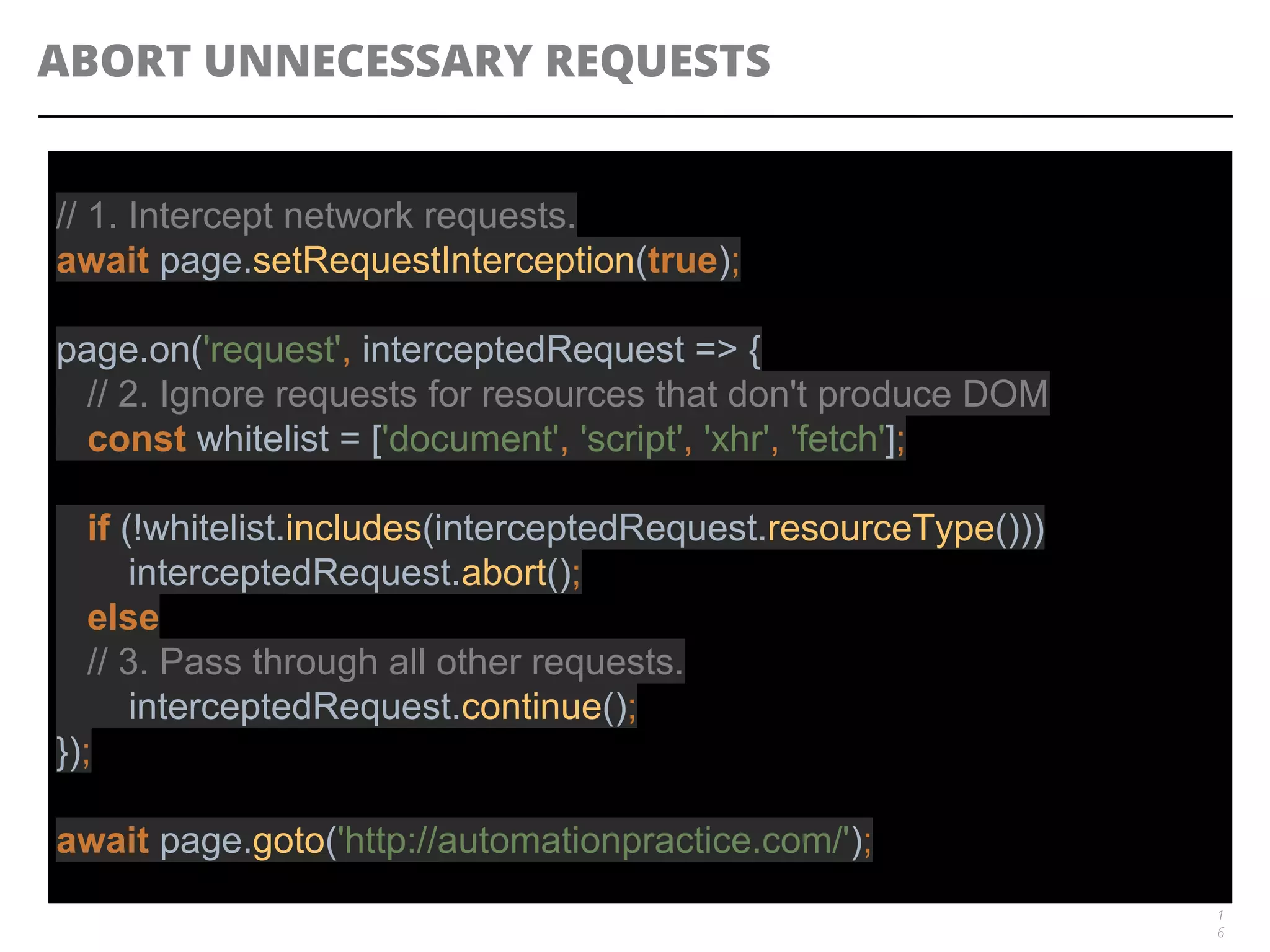 ABORT UNNECESSARY REQUESTS
1
6
// 1. Intercept network requests.
await page.setRequestInterception(true);
page.on('request', interceptedRequest => {
// 2. Ignore requests for resources that don't produce DOM
const whitelist = ['document', 'script', 'xhr', 'fetch'];
if (!whitelist.includes(interceptedRequest.resourceType()))
interceptedRequest.abort();
else
// 3. Pass through all other requests.
interceptedRequest.continue();
});
await page.goto('http://automationpractice.com/');
 