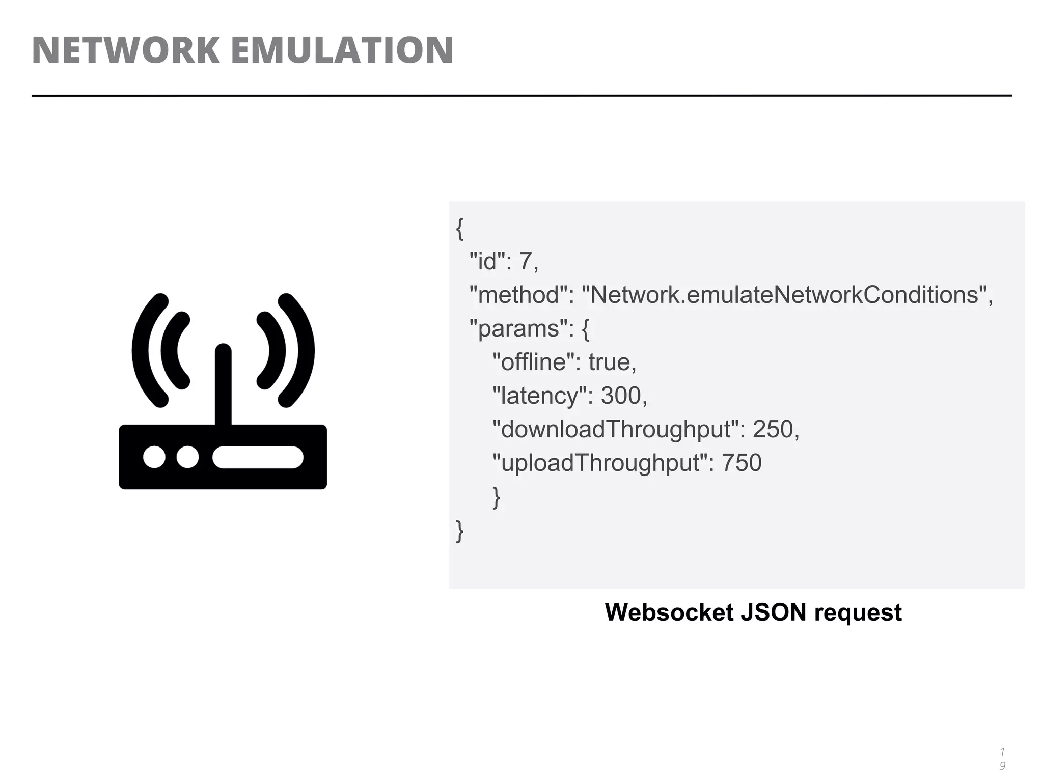 NETWORK EMULATION
1
9
{
"id": 7,
"method": "Network.emulateNetworkConditions",
"params": {
"offline": true,
"latency": 300,
"downloadThroughput": 250,
"uploadThroughput": 750
}
}
Websocket JSON request
 