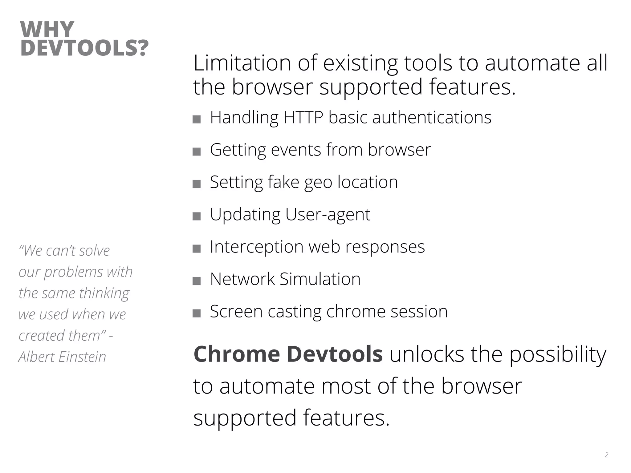 WHY
DEVTOOLS?
Limitation of existing tools to automate all
the browser supported features.
■ Handling HTTP basic authentications
■ Getting events from browser
■ Setting fake geo location
■ Updating User-agent
■ Interception web responses
■ Network Simulation
■ Screen casting chrome session
Chrome Devtools unlocks the possibility
to automate most of the browser
supported features.
2
“We can’t solve
our problems with
the same thinking
we used when we
created them” -
Albert Einstein
 