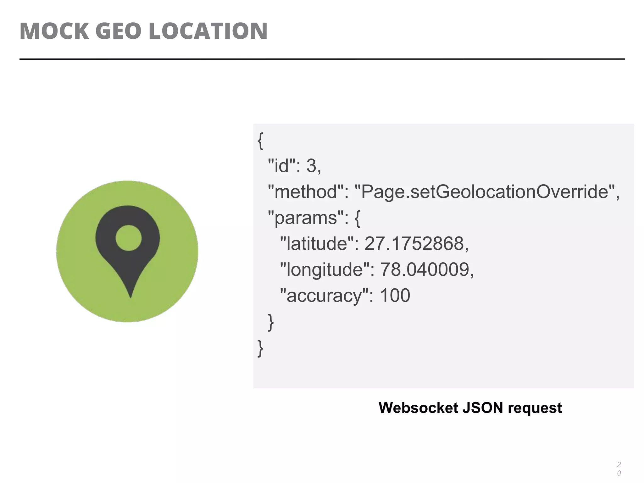 MOCK GEO LOCATION
2
0
{
"id": 3,
"method": "Page.setGeolocationOverride",
"params": {
"latitude": 27.1752868,
"longitude": 78.040009,
"accuracy": 100
}
}
Websocket JSON request
 