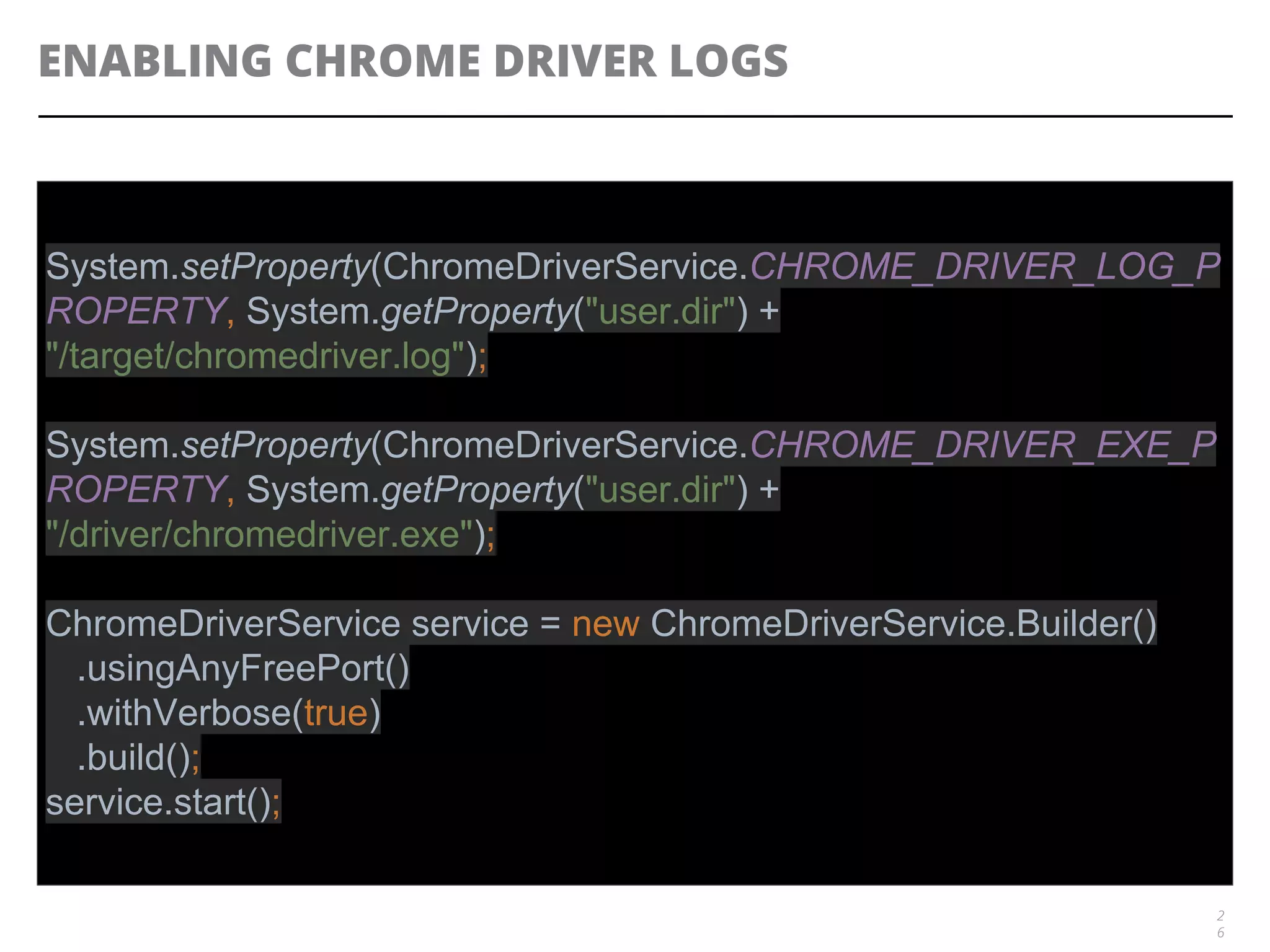 ENABLING CHROME DRIVER LOGS
2
6
System.setProperty(ChromeDriverService.CHROME_DRIVER_LOG_P
ROPERTY, System.getProperty("user.dir") +
"/target/chromedriver.log");
System.setProperty(ChromeDriverService.CHROME_DRIVER_EXE_P
ROPERTY, System.getProperty("user.dir") +
"/driver/chromedriver.exe");
ChromeDriverService service = new ChromeDriverService.Builder()
.usingAnyFreePort()
.withVerbose(true)
.build();
service.start();
 