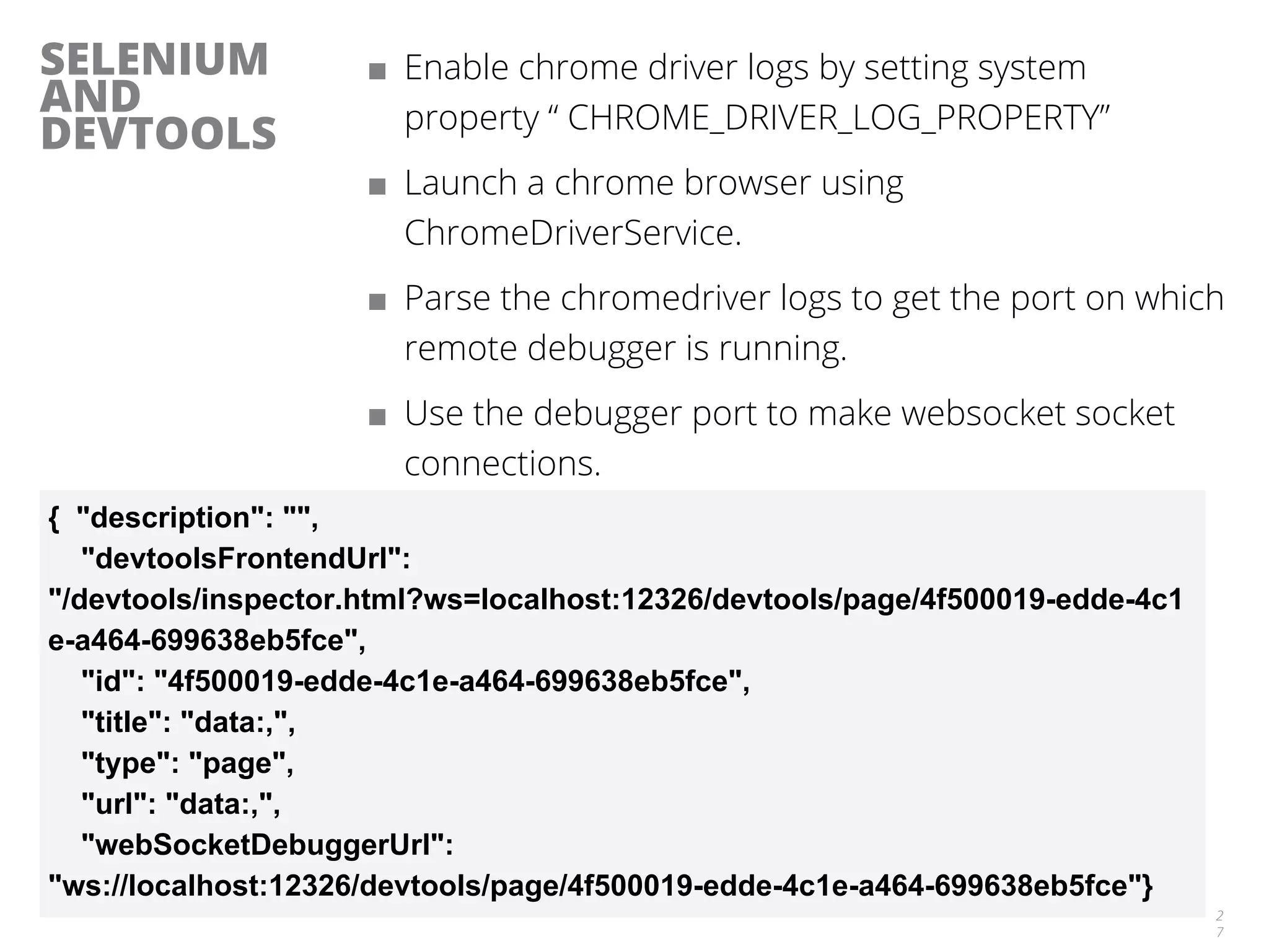 SELENIUM
AND
DEVTOOLS
■ Enable chrome driver logs by setting system
property “ CHROME_DRIVER_LOG_PROPERTY”
■ Launch a chrome browser using
ChromeDriverService.
■ Parse the chromedriver logs to get the port on which
remote debugger is running.
■ Use the debugger port to make websocket socket
connections.
2
7
{ "description": "",
"devtoolsFrontendUrl":
"/devtools/inspector.html?ws=localhost:12326/devtools/page/4f500019-edde-4c1
e-a464-699638eb5fce",
"id": "4f500019-edde-4c1e-a464-699638eb5fce",
"title": "data:,",
"type": "page",
"url": "data:,",
"webSocketDebuggerUrl":
"ws://localhost:12326/devtools/page/4f500019-edde-4c1e-a464-699638eb5fce"}
 
