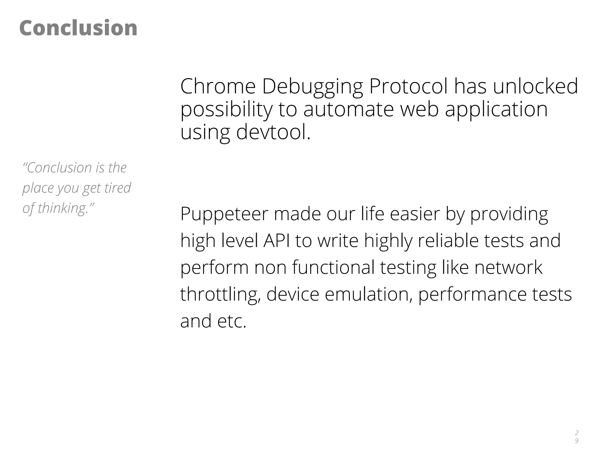 Conclusion
Chrome Debugging Protocol has unlocked
possibility to automate web application
using devtool.
Puppeteer made our life easier by providing
high level API to write highly reliable tests and
perform non functional testing like network
throttling, device emulation, performance tests
and etc.
2
9
“Conclusion is the
place you get tired
of thinking.”
 
