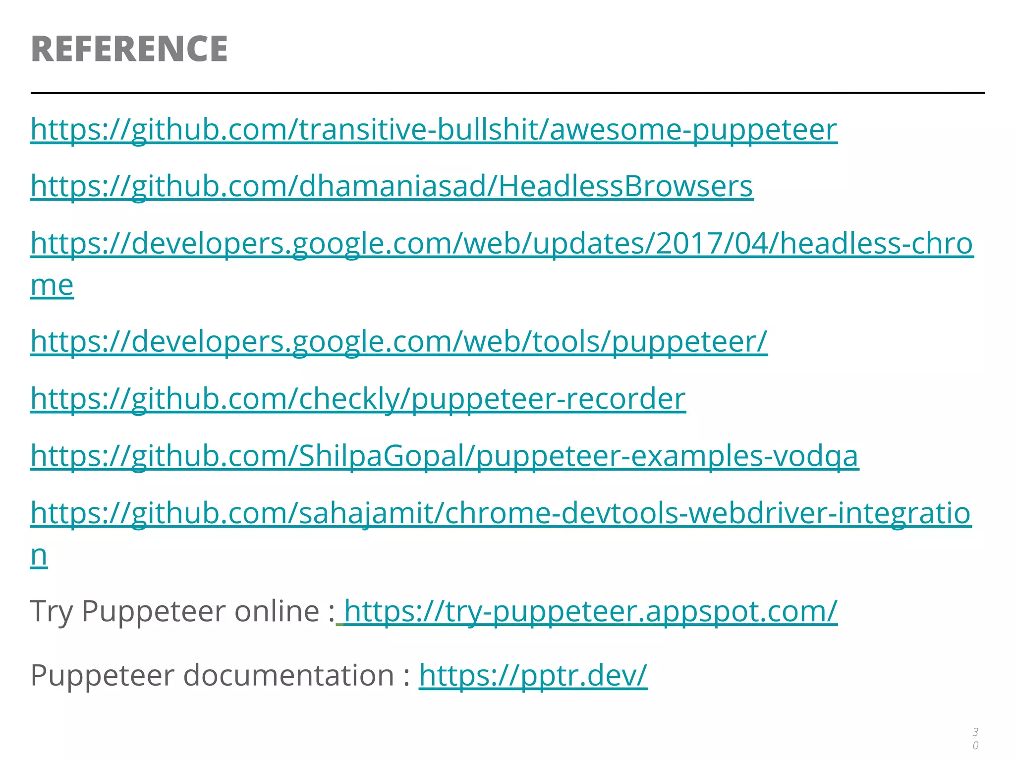 REFERENCE
https://github.com/transitive-bullshit/awesome-puppeteer
https://github.com/dhamaniasad/HeadlessBrowsers
https://developers.google.com/web/updates/2017/04/headless-chro
me
https://developers.google.com/web/tools/puppeteer/
https://github.com/checkly/puppeteer-recorder
https://github.com/ShilpaGopal/puppeteer-examples-vodqa
https://github.com/sahajamit/chrome-devtools-webdriver-integratio
n
Try Puppeteer online : https://try-puppeteer.appspot.com/
Puppeteer documentation : https://pptr.dev/
3
0
 