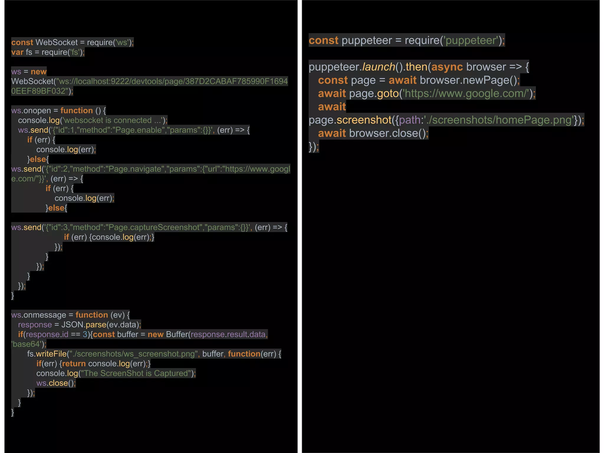 const WebSocket = require('ws');
var fs = require('fs');
ws = new
WebSocket("ws://localhost:9222/devtools/page/387D2CABAF785990F1694
0EEF89BF032");
ws.onopen = function () {
console.log('websocket is connected ...');
ws.send('{"id":1,"method":"Page.enable","params":{}}', (err) => {
if (err) {
console.log(err);
}else{
ws.send('{"id":2,"method":"Page.navigate","params":{"url":"https://www.googl
e.com/"}}', (err) => {
if (err) {
console.log(err);
}else{
ws.send('{"id":3,"method":"Page.captureScreenshot","params":{}}', (err) => {
if (err) {console.log(err);}
});
}
});
}
});
}
ws.onmessage = function (ev) {
response = JSON.parse(ev.data);
if(response.id == 3){const buffer = new Buffer(response.result.data,
'base64');
fs.writeFile("./screenshots/ws_screenshot.png", buffer, function(err) {
if(err) {return console.log(err);}
console.log("The ScreenShot is Captured");
ws.close();
});
}
}
const puppeteer = require('puppeteer');
puppeteer.launch().then(async browser => {
const page = await browser.newPage();
await page.goto('https://www.google.com/');
await
page.screenshot({path:'./screenshots/homePage.png'});
await browser.close();
});
 