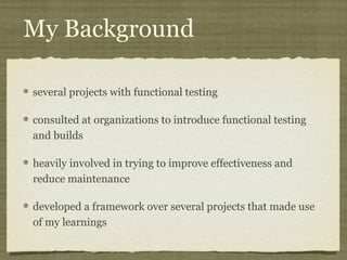 My Background
several projects with functional testing
consulted at organizations to introduce functional testing
and builds
heavily involved in trying to improve effectiveness and
reduce maintenance
developed a framework over several projects that made use
of my learnings
 