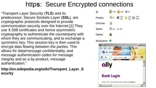 https: Secure Encrypted connections 
“Transport Layer Security (TLS) and its 
predecessor, Secure Sockets Layer (SSL), are 
cryptographic protocols designed to provide 
communication security over the Internet.[1] They 
use X.509 certificates and hence asymmetric 
cryptography to authenticate the counterparty with 
whom they are communicating, and to exchange a 
symmetric key. This session key is then used to 
encrypt data flowing between the parties. This 
allows for data/message confidentiality, and 
message authentication codes for message 
integrity and as a by-product, message 
authentication.” 
http://en.wikipedia.org/wiki/Transport_Layer_S 
ecurity 
 
