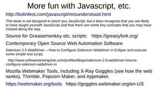 More fun with Javascript, etc. 
http://bolinfest.com/javascript/misunderstood.html 
This book is not designed to teach you JavaScript, but it does recognize that you are likely 
to have taught yourself JavaScript and that there are some key concepts that you may have 
missed along the way. 
Source for Greasemonkey etc. scripts: https://greasyfork.org/ 
Contemporary Open Source Web Automation Software 
Selenium 2.0 WebDriver – How to Configure Selenium Webdriver in Eclipse and execute 
some simple test script. 
http://www.softwaretestingclub.com/profiles/blogs/selenium-2-0-webdriver-how-to-configure- 
selenium-webdriver-in 
Mozilla Webmaker Tools, including X-Ray Goggles (see how the web 
works), Thimble, Popcorn Maker, and Appmaker. 
https://webmaker.org/tools https://goggles.webmaker.org/en-US 
 