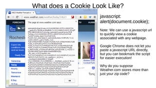 What does a Cookie Look Like? 
javascript: 
alert(document.cookie); 
Note: We can use a javascript url 
to quickly view a cookie 
associated with any webpage. 
Google Chrome does not let you 
paste a javascript URL directly, 
but you can bookmark the script 
for easier execution! 
Why do you suppose 
Weather.com stores more than 
just your zip code? 
 