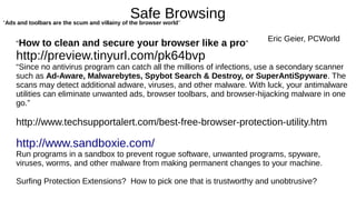 Safe Browsing 
“Ads and toolbars are the scum and villainy of the browser world” 
Eric Geier, PCWorld 
“How to clean and secure your browser like a pro” 
http://preview.tinyurl.com/pk64bvp 
“Since no antivirus program can catch all the millions of infections, use a secondary scanner 
such as Ad-Aware, Malwarebytes, Spybot Search & Destroy, or SuperAntiSpyware. The 
scans may detect additional adware, viruses, and other malware. With luck, your antimalware 
utilities can eliminate unwanted ads, browser toolbars, and browser-hijacking malware in one 
go.” 
http://www.techsupportalert.com/best-free-browser-protection-utility.htm 
http://www.sandboxie.com/ 
Run programs in a sandbox to prevent rogue software, unwanted programs, spyware, 
viruses, worms, and other malware from making permanent changes to your machine. 
Surfing Protection Extensions? How to pick one that is trustworthy and unobtrusive? 
 