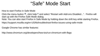 “Safe” Mode Start 
How to start Firefox in Safe Mode 
Click the menu button , click help and select “Restart with Add-ons Disabled...”. Firefox will 
start up with the Firefox Safe Mode dialog. 
Note: You can also start Firefox in Safe Mode by holding down the shift key while starting Firefox. 
https://support.mozilla.org/en-US/kb/troubleshoot-firefox-issues-using-safe-mode 
Google Chrome has similar features: 
http://www.chromium.org/developers/how-tos/run-chromium-with-flags 
 