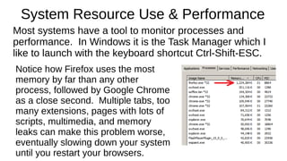 System Resource Use & Performance 
Most systems have a tool to monitor processes and 
performance. In Windows it is the Task Manager which I 
like to launch with the keyboard shortcut Ctrl-Shift-ESC. 
Notice how Firefox uses the most 
memory by far than any other 
process, followed by Google Chrome 
as a close second. Multiple tabs, too 
many extensions, pages with lots of 
scripts, multimedia, and memory 
leaks can make this problem worse, 
eventually slowing down your system 
until you restart your browsers. 
 