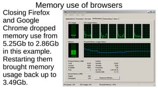 Memory use of browsers 
Closing Firefox 
and Google 
Chrome dropped 
memory use from 
5.25Gb to 2.86Gb 
in this example. 
Restarting them 
brought memory 
usage back up to 
3.49Gb. 
 