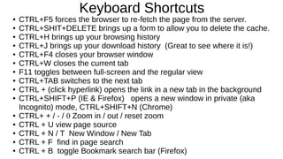 Keyboard Shortcuts 
● CTRL+F5 forces the browser to re-fetch the page from the server. 
● CTRL+SHIT+DELETE brings up a form to allow you to delete the cache. 
● CTRL+H brings up your browsing history 
● CTRL+J brings up your download history (Great to see where it is!) 
● CTRL+F4 closes your browser window 
● CTRL+W closes the current tab 
● F11 toggles between full-screen and the regular view 
● CTRL+TAB switches to the next tab 
● CTRL + (click hyperlink) opens the link in a new tab in the background 
● CTRL+SHIFT+P (IE & Firefox) opens a new window in private (aka 
Incognito) mode, CTRL+SHIFT+N (Chrome) 
● CTRL+ + / - / 0 Zoom in / out / reset zoom 
● CTRL + U view page source 
● CTRL + N / T New Window / New Tab 
● CTRL + F find in page search 
● CTRL + B toggle Bookmark search bar (Firefox) 
 