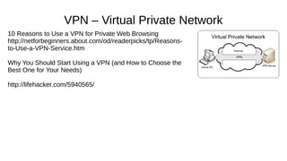VPN – Virtual Private Network 
10 Reasons to Use a VPN for Private Web Browsing 
http://netforbeginners.about.com/od/readerpicks/tp/Reasons-to- 
Use-a-VPN-Service.htm 
Why You Should Start Using a VPN (and How to Choose the 
Best One for Your Needs) 
http://lifehacker.com/5940565/ 
 