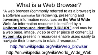 What is a Web Browser? 
“A web browser (commonly referred to as a browser) is 
a software application for retrieving, presenting and 
traversing information resources on the World Wide 
Web. An information resource is identified by a 
R Uniform Reessoouurrccee IIddeennttiiffiieerr ((UURRII//UURRLL)) and may be 
a web page, image, video or other piece of content.[1] 
Hyperlinks present in resources enable users easily to 
navigate their browsers to related resources.” 
http://en.wikipedia.org/wiki/Web_browser 
http://en.wikipedia.org/wiki/World_Wide_Web 
 