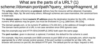What are the parts of a URL? (1) 
scheme://domain:port/path?query_string#fragment_id 
The scheme, often referred to as protocol, defines how the resource will be obtained. Examples 
include http, https, ftp, file and many others. Although schemes are case-insensitive, the canonical form 
is lowercase. 
The domain name or literal numeric IP address gives the destination location for the URL. A literal 
numeric IPv6 address may be given, but must be enclosed in [ ] e.g. [db8:0cec::99:123a]. 
The domain google.com, or its numeric IP address 173.194.34.5, is the address of Google's website. 
The domain name portion of a URL is not case sensitive since DNS ignores case: 
http://en.example.org/ and HTTP://EN.EXAMPLE.ORG/ both open the same page. 
The port number, given in decimal, is optional; if omitted, the default for the scheme is used. 
For example, http://vnc.example.com:5800 connects to port 5800 of vnc.example.com, which may be 
appropriate for a VNC remote control session. If the port number is omitted for an http: URL, the 
browser will connect on port 80, the default HTTP port. The default port for an https: request is 443. 
 