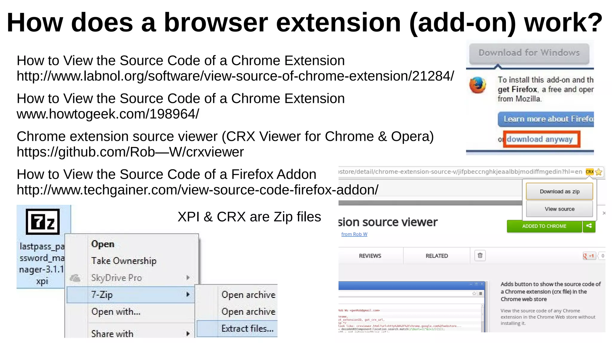 How does a browser extension (add-on) work?
How to View the Source Code of a Chrome Extension
http://www.labnol.org/software/view-source-of-chrome-extension/21284/
How to View the Source Code of a Chrome Extension
www.howtogeek.com/198964/
Chrome extension source viewer (CRX Viewer for Chrome & Opera)
https://github.com/Rob—W/crxviewer
How to View the Source Code of a Firefox Addon
http://www.techgainer.com/view-source-code-firefox-addon/
XPI & CRX are Zip files
 