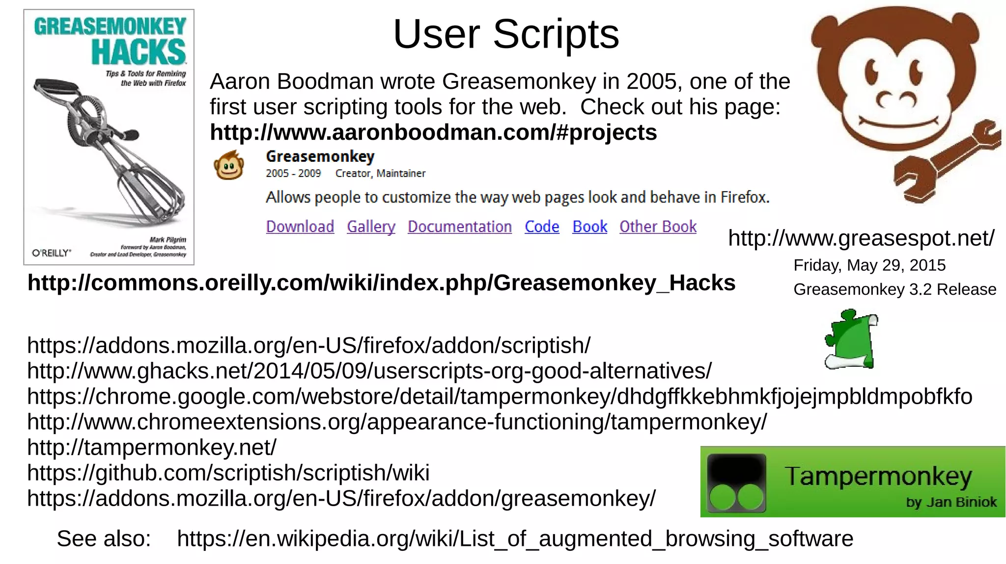 User Scripts
See also: https://en.wikipedia.org/wiki/List_of_augmented_browsing_software
http://commons.oreilly.com/wiki/index.php/Greasemonkey_Hacks
Aaron Boodman wrote Greasemonkey in 2005, one of the
first user scripting tools for the web. Check out his page:
http://www.aaronboodman.com/#projects
https://addons.mozilla.org/en-US/firefox/addon/scriptish/
http://www.ghacks.net/2014/05/09/userscripts-org-good-alternatives/
https://chrome.google.com/webstore/detail/tampermonkey/dhdgffkkebhmkfjojejmpbldmpobfkfo
http://www.chromeextensions.org/appearance-functioning/tampermonkey/
http://tampermonkey.net/
https://github.com/scriptish/scriptish/wiki
https://addons.mozilla.org/en-US/firefox/addon/greasemonkey/
http://www.greasespot.net/
Friday, May 29, 2015
Greasemonkey 3.2 Release
 