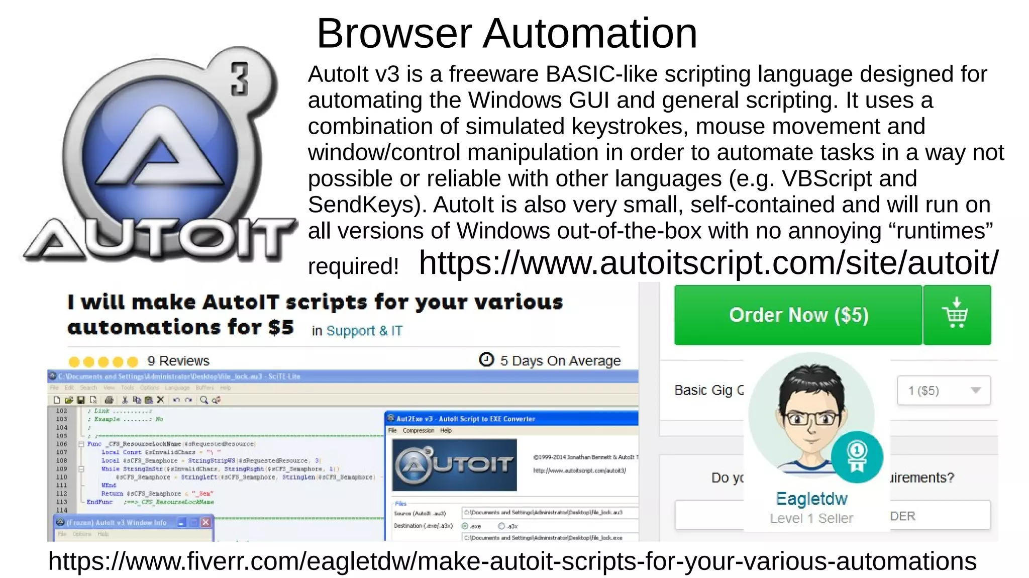 Browser Automation
AutoIt v3 is a freeware BASIC-like scripting language designed for
automating the Windows GUI and general scripting. It uses a
combination of simulated keystrokes, mouse movement and
window/control manipulation in order to automate tasks in a way not
possible or reliable with other languages (e.g. VBScript and
SendKeys). AutoIt is also very small, self-contained and will run on
all versions of Windows out-of-the-box with no annoying “runtimes”
required! https://www.autoitscript.com/site/autoit/
https://www.fiverr.com/eagletdw/make-autoit-scripts-for-your-various-automations
 