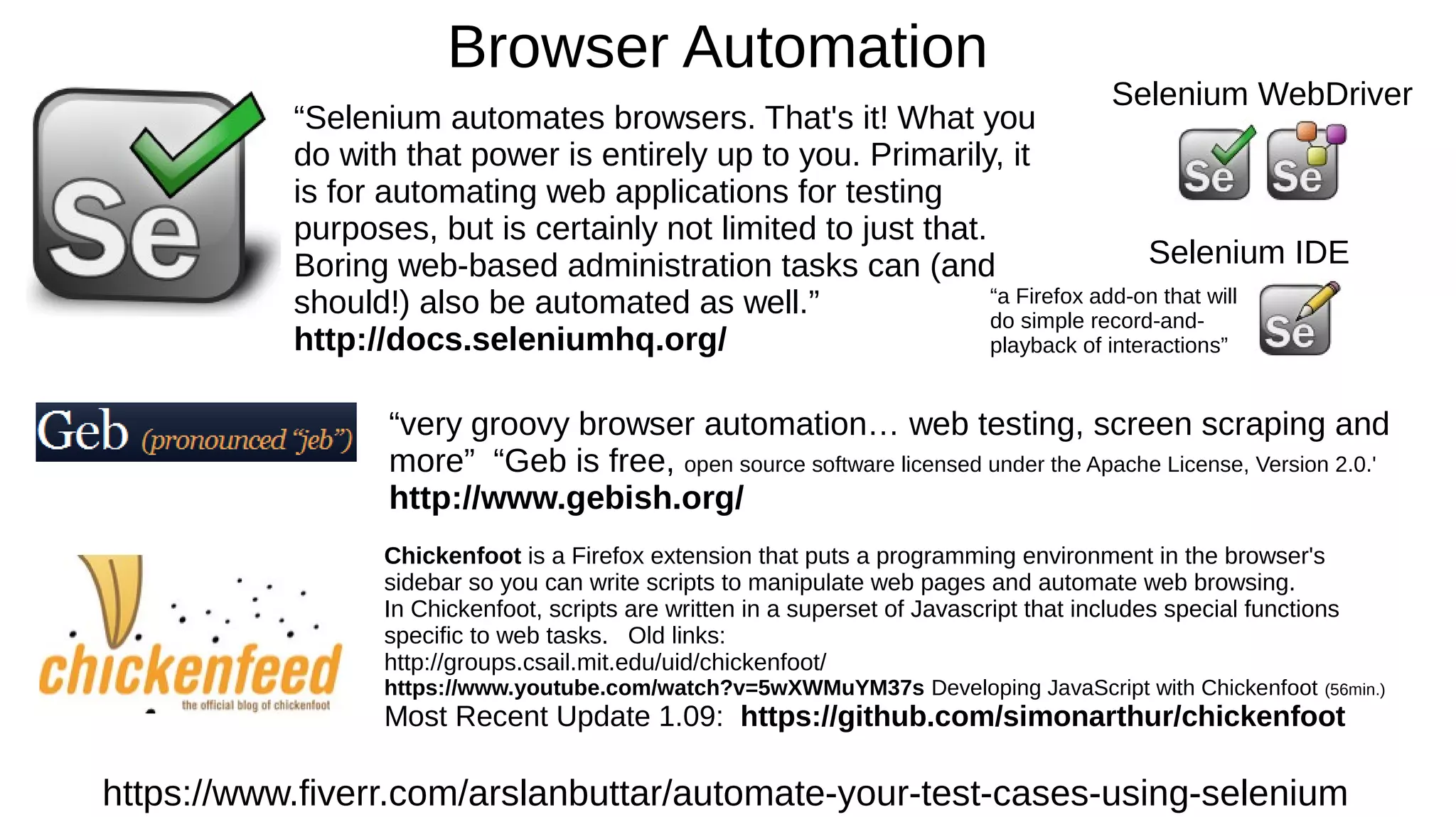 Browser Automation
https://www.fiverr.com/arslanbuttar/automate-your-test-cases-using-selenium
“Selenium automates browsers. That's it! What you
do with that power is entirely up to you. Primarily, it
is for automating web applications for testing
purposes, but is certainly not limited to just that.
Boring web-based administration tasks can (and
should!) also be automated as well.”
http://docs.seleniumhq.org/
Selenium WebDriver
Selenium IDE
“a Firefox add-on that will
do simple record-and-
playback of interactions”
“very groovy browser automation… web testing, screen scraping and
more” “Geb is free, open source software licensed under the Apache License, Version 2.0.'
http://www.gebish.org/
Chickenfoot is a Firefox extension that puts a programming environment in the browser's
sidebar so you can write scripts to manipulate web pages and automate web browsing.
In Chickenfoot, scripts are written in a superset of Javascript that includes special functions
specific to web tasks. Old links:
http://groups.csail.mit.edu/uid/chickenfoot/
https://www.youtube.com/watch?v=5wXWMuYM37s Developing JavaScript with Chickenfoot (56min.)
Most Recent Update 1.09: https://github.com/simonarthur/chickenfoot
 