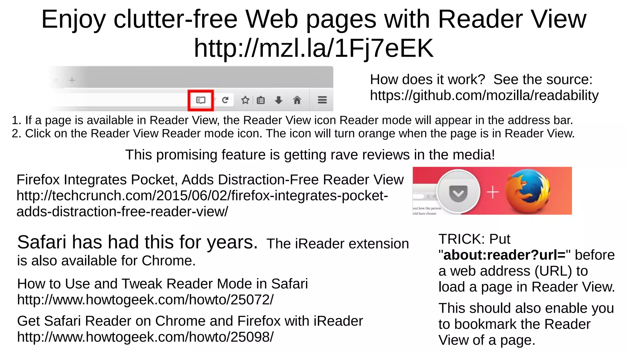 Enjoy clutter-free Web pages with Reader View
http://mzl.la/1Fj7eEK
1. If a page is available in Reader View, the Reader View icon Reader mode will appear in the address bar.
2. Click on the Reader View Reader mode icon. The icon will turn orange when the page is in Reader View.
How does it work? See the source:
https://github.com/mozilla/readability
TRICK: Put
"about:reader?url=" before
a web address (URL) to
load a page in Reader View.
This should also enable you
to bookmark the Reader
View of a page.
This promising feature is getting rave reviews in the media!
Firefox Integrates Pocket, Adds Distraction-Free Reader View
http://techcrunch.com/2015/06/02/firefox-integrates-pocket-
adds-distraction-free-reader-view/
Safari has had this for years. The iReader extension
is also available for Chrome.
How to Use and Tweak Reader Mode in Safari
http://www.howtogeek.com/howto/25072/
Get Safari Reader on Chrome and Firefox with iReader
http://www.howtogeek.com/howto/25098/
 