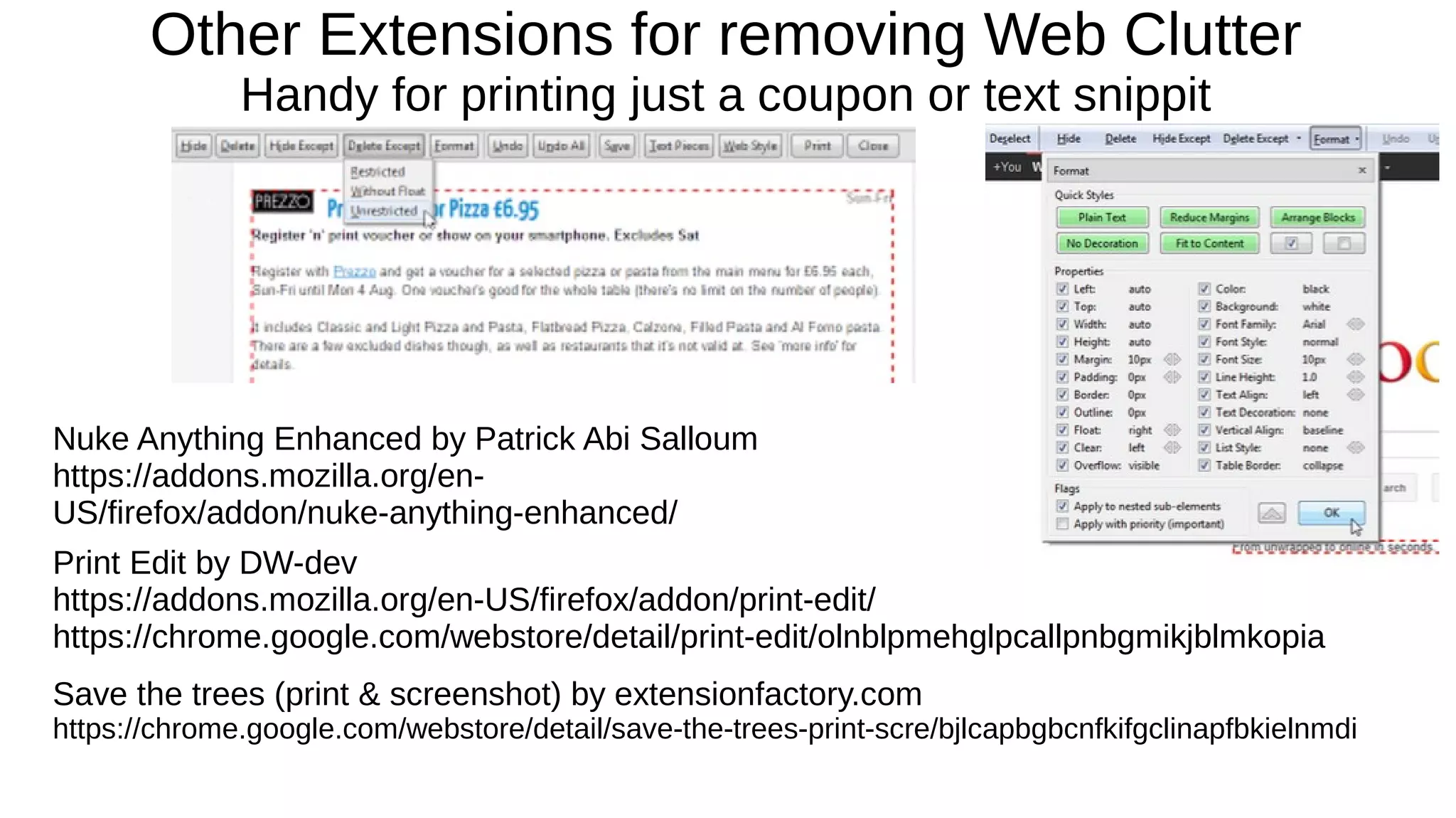 Other Extensions for removing Web Clutter
Handy for printing just a coupon or text snippit
Print Edit by DW-dev
https://addons.mozilla.org/en-US/firefox/addon/print-edit/
https://chrome.google.com/webstore/detail/print-edit/olnblpmehglpcallpnbgmikjblmkopia
Save the trees (print & screenshot) by extensionfactory.com
https://chrome.google.com/webstore/detail/save-the-trees-print-scre/bjlcapbgbcnfkifgclinapfbkielnmdi
Nuke Anything Enhanced by Patrick Abi Salloum
https://addons.mozilla.org/en-
US/firefox/addon/nuke-anything-enhanced/
 