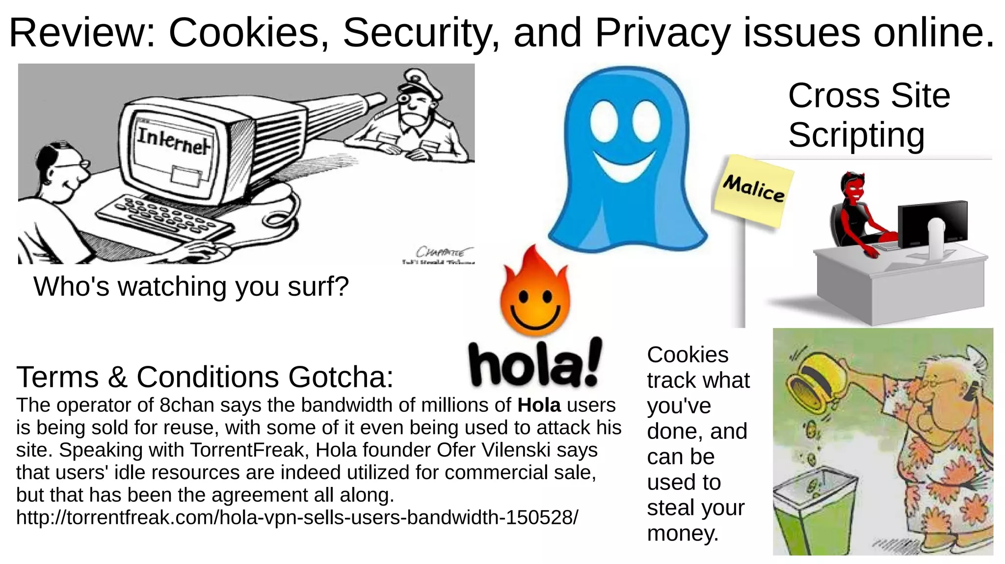 Review: Cookies, Security, and Privacy issues online.
Who's watching you surf?
Cookies
track what
you've
done, and
can be
used to
steal your
money.
Cross Site
Scripting
Terms & Conditions Gotcha:
The operator of 8chan says the bandwidth of millions of Hola users
is being sold for reuse, with some of it even being used to attack his
site. Speaking with TorrentFreak, Hola founder Ofer Vilenski says
that users' idle resources are indeed utilized for commercial sale,
but that has been the agreement all along.
http://torrentfreak.com/hola-vpn-sells-users-bandwidth-150528/
 