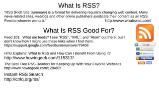 What Is RSS?
“RSS (Rich Site Summary) is a format for delivering regularly changing web content. Many
news-related sites, weblogs and other online publishers syndicate their content as an RSS
Feed to whoever wants it.” http://www.whatisrss.com/
What Is RSS Good For?
Feed 101: What are feeds? I see "RSS", "XML", and "Atom" out there, but I
don't know how I might use these links when I find them.
https://support.google.com/feedburner/answer/79408
HTG Explains: What Is RSS and How Can I Benefit From Using It?
http://www.howtogeek.com/115317/
The Best Free RSS Readers for Keeping Up With Your Favorite Websites
http://www.howtogeek.com/128487/
Instant RSS Search
http://ctrlq.org/rss/
 