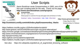 User Scripts
See also: https://en.wikipedia.org/wiki/List_of_augmented_browsing_software
http://commons.oreilly.com/wiki/index.php/Greasemonkey_Hacks
Aaron Boodman wrote Greasemonkey in 2005, one of the
first user scripting tools for the web. Check out his page:
http://www.aaronboodman.com/#projects
https://addons.mozilla.org/en-US/firefox/addon/scriptish/
http://www.ghacks.net/2014/05/09/userscripts-org-good-alternatives/
https://chrome.google.com/webstore/detail/tampermonkey/dhdgffkkebhmkfjojejmpbldmpobfkfo
http://www.chromeextensions.org/appearance-functioning/tampermonkey/
http://tampermonkey.net/
https://github.com/scriptish/scriptish/wiki
https://addons.mozilla.org/en-US/firefox/addon/greasemonkey/
http://www.greasespot.net/
Friday, May 29, 2015
Greasemonkey 3.2 Release
 