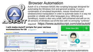 Browser Automation
AutoIt v3 is a freeware BASIC-like scripting language designed for
automating the Windows GUI and general scripting. It uses a
combination of simulated keystrokes, mouse movement and
window/control manipulation in order to automate tasks in a way not
possible or reliable with other languages (e.g. VBScript and
SendKeys). AutoIt is also very small, self-contained and will run on
all versions of Windows out-of-the-box with no annoying “runtimes”
required! https://www.autoitscript.com/site/autoit/
https://www.fiverr.com/eagletdw/make-autoit-scripts-for-your-various-automations
 
