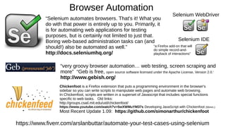 Browser Automation
https://www.fiverr.com/arslanbuttar/automate-your-test-cases-using-selenium
“Selenium automates browsers. That's it! What you
do with that power is entirely up to you. Primarily, it
is for automating web applications for testing
purposes, but is certainly not limited to just that.
Boring web-based administration tasks can (and
should!) also be automated as well.”
http://docs.seleniumhq.org/
Selenium WebDriver
Selenium IDE
“a Firefox add-on that will
do simple record-and-
playback of interactions”
“very groovy browser automation… web testing, screen scraping and
more” “Geb is free, open source software licensed under the Apache License, Version 2.0.'
http://www.gebish.org/
Chickenfoot is a Firefox extension that puts a programming environment in the browser's
sidebar so you can write scripts to manipulate web pages and automate web browsing.
In Chickenfoot, scripts are written in a superset of Javascript that includes special functions
specific to web tasks. Old links:
http://groups.csail.mit.edu/uid/chickenfoot/
https://www.youtube.com/watch?v=5wXWMuYM37s Developing JavaScript with Chickenfoot (56min.)
Most Recent Update 1.09: https://github.com/simonarthur/chickenfoot
 