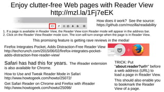 Enjoy clutter-free Web pages with Reader View
http://mzl.la/1Fj7eEK
1. If a page is available in Reader View, the Reader View icon Reader mode will appear in the address bar.
2. Click on the Reader View Reader mode icon. The icon will turn orange when the page is in Reader View.
How does it work? See the source:
https://github.com/mozilla/readability
TRICK: Put
"about:reader?url=" before
a web address (URL) to
load a page in Reader View.
This should also enable you
to bookmark the Reader
View of a page.
This promising feature is getting rave reviews in the media!
Firefox Integrates Pocket, Adds Distraction-Free Reader View
http://techcrunch.com/2015/06/02/firefox-integrates-pocket-
adds-distraction-free-reader-view/
Safari has had this for years. The iReader extension
is also available for Chrome.
How to Use and Tweak Reader Mode in Safari
http://www.howtogeek.com/howto/25072/
Get Safari Reader on Chrome and Firefox with iReader
http://www.howtogeek.com/howto/25098/
 