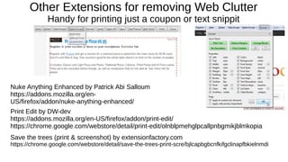 Other Extensions for removing Web Clutter
Handy for printing just a coupon or text snippit
Print Edit by DW-dev
https://addons.mozilla.org/en-US/firefox/addon/print-edit/
https://chrome.google.com/webstore/detail/print-edit/olnblpmehglpcallpnbgmikjblmkopia
Save the trees (print & screenshot) by extensionfactory.com
https://chrome.google.com/webstore/detail/save-the-trees-print-scre/bjlcapbgbcnfkifgclinapfbkielnmdi
Nuke Anything Enhanced by Patrick Abi Salloum
https://addons.mozilla.org/en-
US/firefox/addon/nuke-anything-enhanced/
 