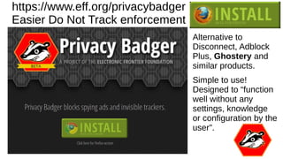 https://www.eff.org/privacybadger
Easier Do Not Track enforcement
Alternative to
Disconnect, Adblock
Plus, Ghostery and
similar products.
Simple to use!
Designed to “function
well without any
settings, knowledge
or configuration by the
user”.
 