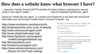 How does a website know what browser I have?
“...Hypertext Transfer Protocol (HTTP) identifies the client software originating the request,
using a "User-Agent" header...” http://en.wikipedia.org/wiki/User_agent
Search for “Whats My user agent”, or a similar set of keywords to see sites that reveal what
information your web browser reveals about it and your computer. e.g.
https://www.esolutions.se/whatsmyinfo
http://mybrowserinfo.com/ (Lots of details)
http://www.viewmyuseragent.com/
http://www.whatsmybrowser.org/
http://www.hpcfactor.com/support/
toolkit/useragent/default.asp
http://browserabout.com/
http://whatsmyuseragent.com/
https://www.whatismybrowser.com/
(Shows Do Not Track setting)
 