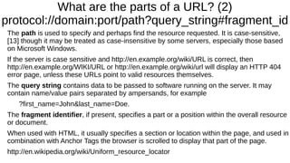 What are the parts of a URL? (2)
protocol://domain:port/path?query_string#fragment_id
The path is used to specify and perhaps find the resource requested. It is case-sensitive,
[13] though it may be treated as case-insensitive by some servers, especially those based
on Microsoft Windows.
If the server is case sensitive and http://en.example.org/wiki/URL is correct, then
http://en.example.org/WIKI/URL or http://en.example.org/wiki/url will display an HTTP 404
error page, unless these URLs point to valid resources themselves.
The query string contains data to be passed to software running on the server. It may
contain name/value pairs separated by ampersands, for example
?first_name=John&last_name=Doe.
The fragment identifier, if present, specifies a part or a position within the overall resource
or document.
When used with HTML, it usually specifies a section or location within the page, and used in
combination with Anchor Tags the browser is scrolled to display that part of the page.
http://en.wikipedia.org/wiki/Uniform_resource_locator
 