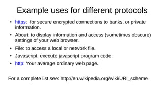 Example uses for different protocols
● https: for secure encrypted connections to banks, or private
information.
● About: to display information and access (sometimes obscure)
settings of your web browser.
● File: to access a local or network file.
● Javascript: execute javascript program code.
● http: Your average ordinary web page.
For a complete list see: http://en.wikipedia.org/wiki/URI_scheme
 