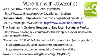 More fun with Javascript
WikiHow: How to Use JavaScript Injections
http://www.wikihow.com/Use-JavaScript-Injections
Bookmarklets: http://dmcritchie.mvps.org/ie/bookmarklets.htm
Learn Javascript - W3Schools: http://www.w3schools.com/js/
The Beginner’s Guide to Greasemonkey User Scripts in Firefox
http://www.howtogeek.com/howto/16470/replace-extensions-with-
user-scripts-in-firefox/
Chickenfoot 1.0.8 Web Automation & Customization (not supported)
https://github.com/bolinfest/chickenfoot/downloads
https://www.youtube.com/watch?v=5wXWMuYM37s
Javascript:void(document.bgColor="LightSkyBlue")
 