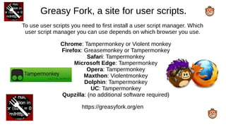 Greasy Fork, a site for user scripts.
To use user scripts you need to first install a user script manager. Which
user script manager you can use depends on which browser you use.
Chrome: Tampermonkey or Violent monkey
Firefox: Greasemonkey or Tampermonkey
Safari: Tampermonkey
Microsoft Edge: Tampermonkey
Opera: Tampermonkey
Maxthon: Violentmonkey
Dolphin: Tampermonkey
UC: Tampermonkey
Qupzilla: (no additional software required)
https://greasyfork.org/en
 
