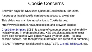 Cookie Concerns
Snowden says the NSA uses QuantumCookies to ID Tor users.
A corrupt or invalid cookie can prevent access to a web site.
This slideshow is a nice introduction to Cookie issues:
http://www.slideshare.net/iamit/cookies-and-browser-exploits
Cross-Site Scripting (XSS) is a type of computer security vulnerability
typically found in Web applications. XSS enables attackers to inject
client-side script into Web pages viewed by other users. [to steal
session cookies, and then private information like credit card numbers!]
“BEAST” (“Browser Exploit Against SSL/TLS”), CRIME, BREACH, etc.
 